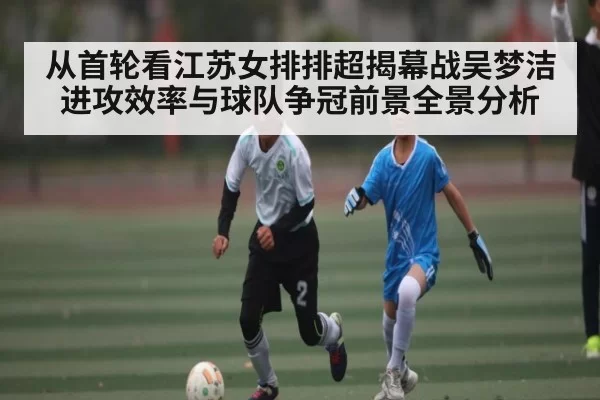 从首轮看江苏女排排超揭幕战吴梦洁进攻效率与球队争冠前景全景分析 - ANBOSPORTS